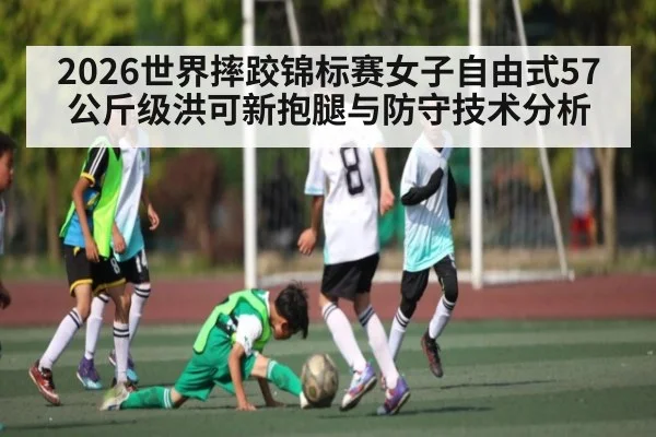 2026世界摔跤锦标赛女子自由式57公斤级洪可新抱腿与防守技术分析 - Xingkong